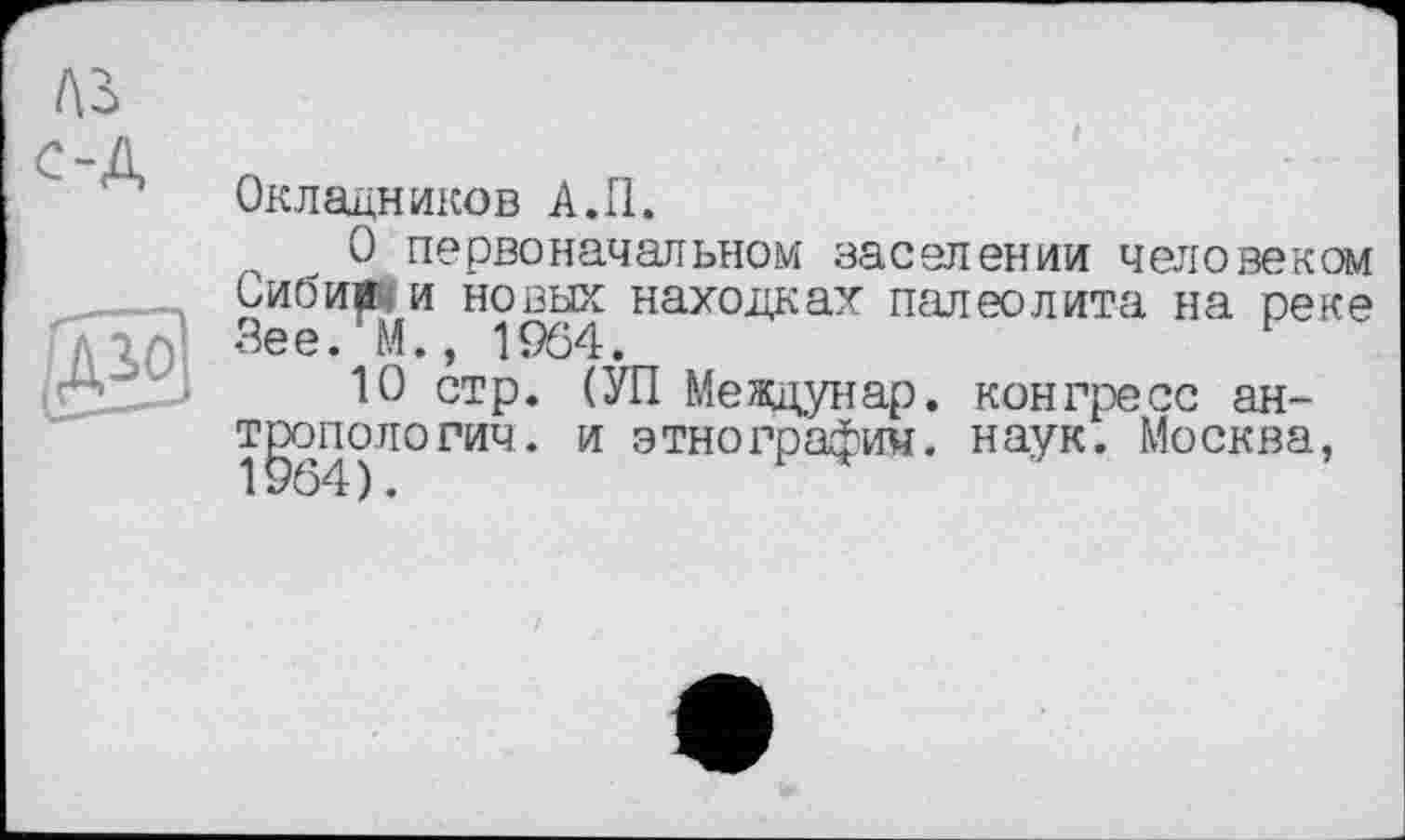 ﻿A3
'-A
Окладников A.II.
О первоначальном заселении человеком Сиби« и новых находках палеолита на реке Л161 Зее* М., 1964.
10 стр. (УП Междунар. конгресс ан-т^опопорич. и этнография, наук. Москва,